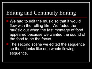 Editing and Continuity Editing We had to edit the music so that it would flow with the rolling film. We faded the mu8sic out when the fast montage of food appeared because we wanted the sound of the food to be the focus.  The second scene we edited the sequence so that it looks like one whole flowing sequence.  