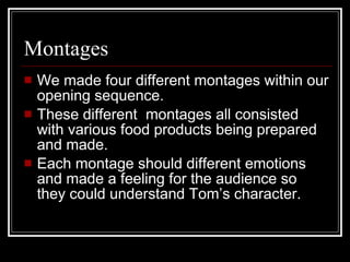 Montages  We made four different montages within our opening sequence.  These different  montages all consisted with various food products being prepared and made.  Each montage should different emotions and made a feeling for the audience so they could understand Tom’s character. 