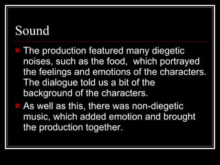 Sound  The production featured many diegetic noises, such as the food,  which portrayed the feelings and emotions of the characters. The dialogue told us a bit of the background of the characters.  As well as this, there was non-diegetic music, which added emotion and brought the production together. 