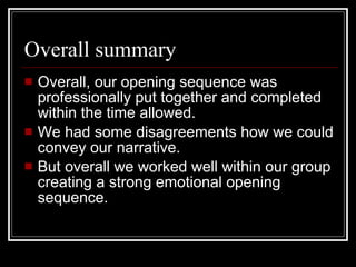 Overall summary Overall, our opening sequence was professionally put together and completed within the time allowed. We had some disagreements how we could convey our narrative. But overall we worked well within our group creating a strong emotional opening sequence.  