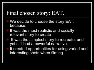 Final chosen story: EAT. We decide to choose the story EAT. because:  It was the most realistic and socially relevant story to create It was the simplest story to recreate, and yet still had a powerful narrative. It created opportunities for using varied and interesting shots when filming. 