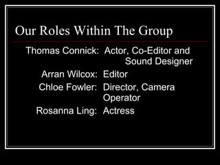 Our Roles Within The Group Thomas Connick:  Actor, Co-Editor and  Sound Designer Arran Wilcox:  Editor Chloe Fowler:  Director, Camera  Operator Rosanna Ling:  Actress 