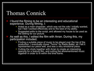 Thomas Connick I found the filming to be an interesting and educational experience. During filming, I: Acted as a main character, which was not the role I initially wanted, but I feel I worked effectively and to the best of my ability. Suggested edits to the script, and allowed my house to be used as the setting for our picture. As well as this, I edited the film with Arran. During this, my participation included; Finding a suitable piece of music to be played over the top of the production. I eventually chose “Terms” by Radio Ballet, as I felt it represented our piece well, and was a very emotional piece. Cutting the shots together with Arran to create an interesting opening for a feature film, and cutting the aforementioned music together in order to fit within the time frame. 