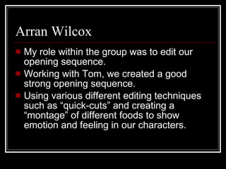 Arran Wilcox My role within the group was to edit our opening sequence.  Working with Tom, we created a good strong opening sequence.  Using various different editing techniques such as “quick-cuts” and creating a “montage” of different foods to show emotion and feeling in our characters.  
