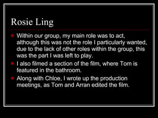 Rosie Ling Within our group, my main role was to act, although this was not the role I particularly wanted, due to the lack of other roles within the group, this was the part I was left to play.  I also filmed a section of the film, where Tom is featured in the bathroom. Along with Chloe, I wrote up the production meetings, as Tom and Arran edited the film.  
