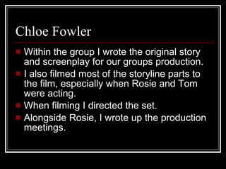Chloe Fowler Within the group I wrote the original story and screenplay for our groups production.  I also filmed most of the storyline parts to the film, especially when Rosie and Tom were acting.  When filming I directed the set. Alongside Rosie, I wrote up the production meetings.  