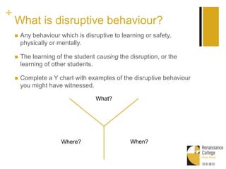 +
What is disruptive behaviour?
 Any behaviour which is disruptive to learning or safety,
physically or mentally.
 The learning of the student causing the disruption, or the
learning of other students.
 Complete a Y chart with examples of the disruptive behaviour
you might have witnessed.
What?
When?Where?
 