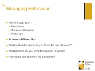 +
Managing Behaviour
 Win-Win approach –
 Preventative
 Moment-of-Disruption
 Follow-Ups
 Moment-of-Disruption
 What sort of disruption do you think the one shown is?
 What position do you think the student is taking?
 How could you deal with the disruption?
 