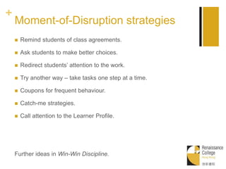 +
Moment-of-Disruption strategies
 Remind students of class agreements.
 Ask students to make better choices.
 Redirect students’ attention to the work.
 Try another way – take tasks one step at a time.
 Coupons for frequent behaviour.
 Catch-me strategies.
 Call attention to the Learner Profile.
Further ideas in Win-Win Discipline.
 