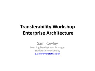 Transferability Workshop Enterprise Architecture Sam RowleyLearning Development ManagerStaffordshire Universityc.s.rowley@staffs.ac.uk 