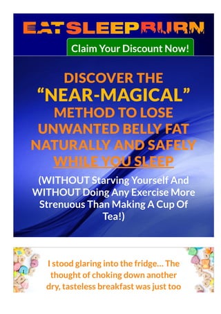 Claim Your Discount Now!
DISCOVER THE
“NEAR-MAGICAL”
METHOD TO LOSE
UNWANTED BELLY FAT
NATURALLY AND SAFELY
WHILE YOU SLEEP
(WITHOUT Starving Yourself And
WITHOUT Doing Any Exercise More
Strenuous Than Making A Cup Of
Tea!)
I stood glaring into the fridge… The
thought of choking down another
dry, tasteless breakfast was just too
 