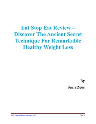 Eat Stop Eat Review
   Discover The Ancient Secret
   Technique For Remarkable
       Healthy Weight Loss




                                           By
                                    Suzis Zeus




¤¡§¦¨©¢¡§ ¡©¨§ ¦¥¥¥¤¤£¢¡¡ 
 
