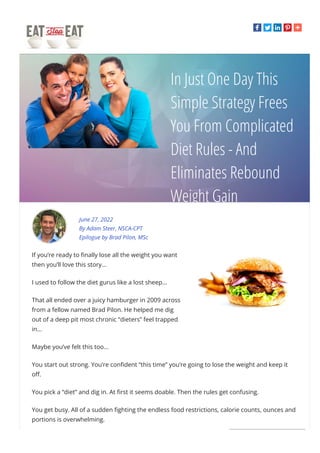 In Just One Day This
Simple Strategy Frees
You From Complicated
Diet Rules - And
Eliminates Rebound
Weight Gain
June 27, 2022
By Adam Steer, NSCA-CPT
Epilogue by Brad Pilon, MSc
If you’re ready to 몭nally lose all the weight you want
then you’ll love this story...
I used to follow the diet gurus like a lost sheep…
That all ended over a juicy hamburger in 2009 across
from a fellow named Brad Pilon. He helped me dig
out of a deep pit most chronic “dieters” feel trapped
in...
Maybe you’ve felt this too...
You start out strong. You’re con몭dent “this time” you’re going to lose the weight and keep it
o몭.
You pick a “diet” and dig in. At 몭rst it seems doable. Then the rules get confusing.
You get busy. All of a sudden 몭ghting the endless food restrictions, calorie counts, ounces and
portions is overwhelming.
 