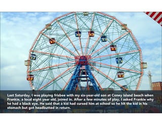 Last Saturday, I was playing frisbee with my six-year-old son at Coney Island beach when
Frankie, a local eight year old, ...
