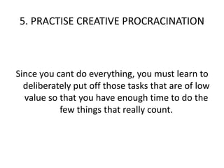 5. PRACTISE CREATIVE PROCRACINATIONSince you cant do everything, you must learn to deliberately put off those tasks that are of low value so that you have enough time to do the few things that really count.