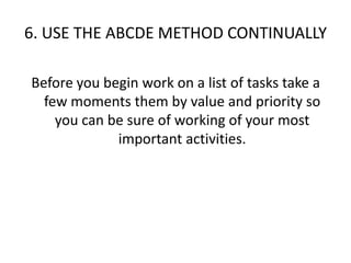 6. USE THE ABCDE METHOD CONTINUALLYBefore you begin work on a list of tasks take a few moments them by value and priority so you can be sure of working of your most important activities.