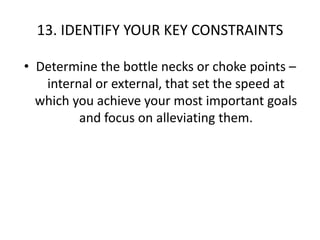 13. IDENTIFY YOUR KEY CONSTRAINTSDetermine the bottle necks or choke points – internal or external, that set the speed at which you achieve your most important goals and focus on alleviating them. 