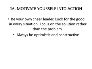 16. MOTIVATE YOURSELF INTO ACTIONBe your own cheer leader. Look for the good in every situation. Focus on the solution rather than the problem.Always be optimistic and constructive
