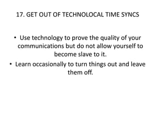 17. GET OUT OF TECHNOLOCAL TIME SYNCS Use technology to prove the quality of your communications but do not allow yourself to become slave to it.Learn occasionally to turn things out and leave them off.