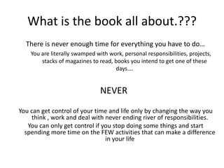 What is the book all about.???There is never enough time for everything you have to do…You are literally swamped with work, personal responsibilities, projects, stacks of magazines to read, books you intend to get one of these days….NEVERYou can get control of your time and life only by changing the way you think , work and deal with never ending river of responsibilities.You can only get control if you stop doing some things and start spending more time on the FEW activities that can make a difference in your life