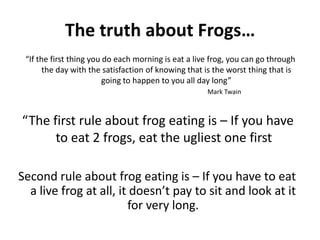 The truth about Frogs…“If the first thing you do each morning is eat a live frog, you can go through the day with the satisfaction of knowing that is the worst thing that is going to happen to you all day long”Mark Twain“The first rule about frog eating is – If you have to eat 2 frogs, eat the ugliest one firstSecond rule about frog eating is – If you have to eat a live frog at all, it doesn’t pay to sit and look at it for very long.
