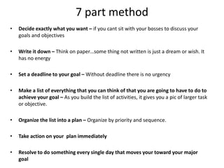 7 part methodDecide exactly what you want – if you cant sit with your bosses to discuss your goals and objectives Write it down – Think on paper…some thing not written is just a dream or wish. It has no energySet a deadline to your goal – Without deadline there is no urgencyMake a list of everything that you can think of that you are going to have to do to achieve your goal – As you build the list of activities, it gives you a pic of larger task or objective.Organize the list into a plan – Organize by priority and sequence.Take action on your  plan immediately Resolve to do something every single day that moves your toward your major goal
