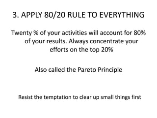 3. APPLY 80/20 RULE TO EVERYTHINGTwenty % of your activities will account for 80% of your results. Always concentrate your efforts on the top 20%Also called the Pareto Principle Resist the temptation to clear up small things first