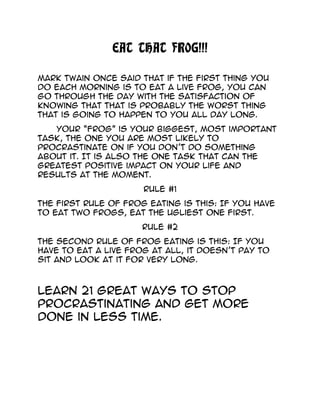 EAT THAT FROG!!!
Mark Twain once said that if the first thing you
do each morning is to eat a live frog, you can
go through the day with the satisfaction of
knowing that that is probably the worst thing
that is going to happen to you all day long.
Your “Frog” is your biggest, most important
task, the one you are most likely to
procrastinate on if you don’t do something
about it. It is also the one task that can the
greatest positive impact on your life and
results at the moment.
Rule #1
The first rule of frog eating is this: If you have
to eat two frogs, eat the ugliest one first.
Rule #2
The second rule of frog eating is this: If you
have to eat a live frog at all, it doesn’t pay to
sit and look at it for very long.
Learn 21 great ways to stop
procrastinating and get more
done in less time.
 