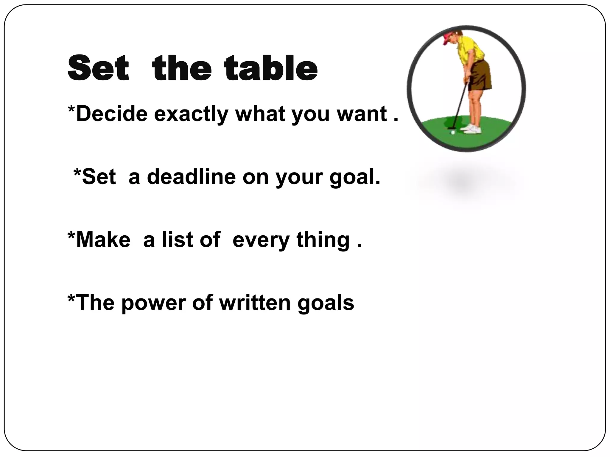 Set the table
*Decide exactly what you want .
*Set a deadline on your goal.
*Make a list of every thing .
*The power of written goals