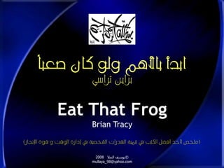 ابدأ بالأهم ولو كان صعباً 
براين تراسي 
Eat That Frog 
Brian Tracy 
)ملخص لأحد أفضل الكتب في تنمية القدرات الشخصية في إدارة الوقت و قوة الإنجاز( 
يوسف الملا 2008 © 
mullaya_98@yahoo.com 
 