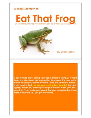 Eat That Frog!21 Great Ways to Stop Procrastinating and Get More Done in Less Time!
by Brian Tracy.!
A Book Summary on
According to Brian, eating your frog is about tackling your most
important, daunting tasks, and getting them done. The concept is
similar to how you eat an elephant...one bite at a time. Brian's
main point is that you eat your most ugliest frog first, the next
ugliest, and so on, until all your frogs are done. When you "eat
your frog," you feel empowered, happier, energized and are
more productive, i.e., you get more done.!
 
