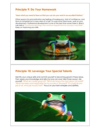 Principle 9: Do Your Homework
"Learn what you need to learn so that you can do your work in an excellent fashion."
Other reasons for procrastination are feelings of inadequacy, lack of confidence, and
lack of competence in a key area of a task. To overcome these issues, work on your
development. Professional development is one of the best time savers there is. Brian's
rule here is "Continuous learning is the minimum requirement for success in any field."
Keep on improving your skills.
Principle 10: Leverage Your Special Talents
Identify your unique skills and commit yourself to becoming good in these areas,
then apply your knowledge and skills (no one can ever take those away). Ask
yourself, "What am I really good at?" "What do I enjoy the most about my work?"
"What has been most responsible for my success in the past?" "If I could do any
job at all, what job would it be?"! Focus on your best energies and abilities.
 
