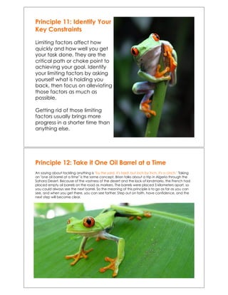 Principle 11: Identify Your
Key Constraints
Limiting factors affect how
quickly and how well you get
your task done. They are the
critical path or choke point to
achieving your goal. Identify
your limiting factors by asking
yourself what is holding you
back, then focus on alleviating
those factors as much as
possible.
Getting rid of those limiting
factors usually brings more
progress in a shorter time than
anything else.
Principle 12: Take it One Oil Barrel at a Time
An saying about tackling anything is "by the yard, it's hard, but inch by inch, it's a cinch." Taking
an "one oil barrel at a time" is the same concept. Brian talks about a trip in Algeria through the
Sahara Desert. Because of the vastness of the desert and the lack of landmarks, the French had
placed empty oil barrels on the road as markers. The barrels were placed 5 kilometers apart, so
you could always see the next barrel. So the meaning of this principle is to go as far as you can
see, and when you get there, you can see farther. Step out on faith, have confidence, and the
next step will become clear.
 