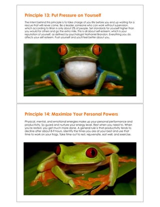 Principle 13: Put Pressure on Yourself
The intent behind this principle is to take charge of you life before you end up waiting for a
rescue that will never come. Be a leader, someone who can work without supervision,
which according to Brian is only about 2% of people. Set standards for yourself higher than
you would for others and go the extra mile. This is all about self-esteem, which is your
reputation of yourself, as defined by psychologist Nathaniel Brandon. Everything you do
affects your self esteem. Push yourself and you'll feel better about you.
Principle 14: Maximize Your Personal Powers
Physical, mental, and emotional energies make up your personal performance and
productivity. So guard and nurture your energy level. Rest when you need to. When
you're rested, you get much more done. A general rule is that productivity tends to
decline after about 8-9 hours. Identify the times you are at your best and use that
time to work on your frogs. Take time out to rest, rejuvenate, eat well, and exercise.
 