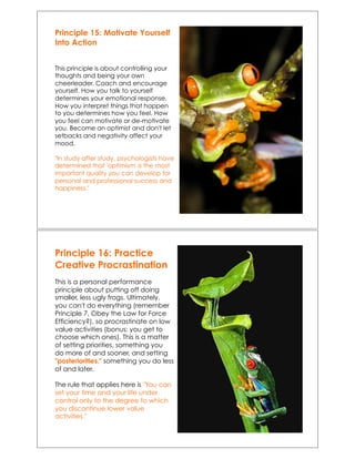 Principle 15: Motivate Yourself
Into Action
This principle is about controlling your
thoughts and being your own
cheerleader. Coach and encourage
yourself. How you talk to yourself
determines your emotional response.
How you interpret things that happen
to you determines how you feel. How
you feel can motivate or de-motivate
you. Become an optimist and don't let
setbacks and negativity affect your
mood.
"In study after study, psychologists have
determined that 'optimism' is the most
important quality you can develop for
personal and professional success and
happiness."
Principle 16: Practice
Creative Procrastination
This is a personal performance
principle about putting off doing
smaller, less ugly frogs. Ultimately,
you can't do everything (remember
Principle 7, Obey the Law for Force
Efficiency?), so procrastinate on low
value activities (bonus: you get to
choose which ones). This is a matter
of setting priorities, something you
do more of and sooner, and setting
"posteriorities," something you do less
of and later.
The rule that applies here is "You can
set your time and your life under
control only to the degree to which
you discontinue lower value
activities."
 