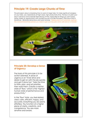 Principle 19: Create Large Chunks of Time
This principle is about scheduling time to work on large tasks. To make significant progress
on your tasks, you need blocks of high-value, high productivity time. The key is to plan your
day in advance and schedule fixed blocks of time, especially for things you don't enjoy
doing. Make an appointment with yourself (sounds a lot like Principle 2, Plan Each Day in
Advance). Eliminate distractions and work nonstop. "Deliberately and creatively organize
the concentrated time periods you need to get your key jobs done well and on schedule."
Principle 20: Develop a Sense
of Urgency
The basis of this principle is to be
action-oriented. A sense of
urgency is an "inner drive and
desire to get on with the job quickly
and get it done fast." Take the time
to think, plan, and set priorities,
then work them. Create a mental
state of "flow," which is the "highest
human state of performance and
productivity.“
In the "flow" state, you feel elated,
clear, calm, efficient, happy, and
accurate. Everything you do seems
effortless. You function at a higher
plane of clarity, creativity, and
competence. You are more
sensitive and aware.
 