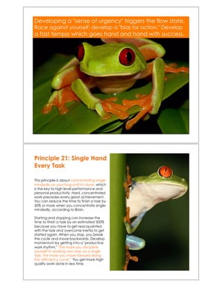 Developing a "sense of urgency" triggers the flow state.
Race against yourself; develop a "bias for action." Develop
a fast tempo which goes hand and hand with success.!
Principle 21: Single Hand
Every Task
This principle is about concentrating single-
mindedly on your frog until it's done, which
is the key to high level performance and
personal productivity. Hard, concentrated
work precedes every great achievement.
You can reduce the time to finish a task by
50% or more when you concentrate single-
mindedly, according to Brian.
Starting and stopping can increase the
time to finish a task by an estimated 500%
because you have to get reacquainted
with the task and overcome inertia to get
started again. When you stop, you break
the cycle and move backwards. Develop
momentum by getting into a "productive
work rhythm." "The more you discipline
yourself to working non-stop on a single
task, the more you move forward along
the 'efficiency curve.'" You get more high
quality work done in less time.
 