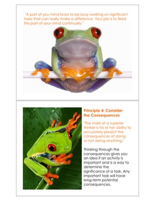 !"A part of you mind loves to be busy working on significant
tasks that can really make a difference. Your job is to feed
this part of your mind continually."!
Principle 4: Consider
the Consequences
"The mark of a superior
thinker is his or her ability to
accurately predict the
consequences of doing
or not doing anything."
Thinking through the
consequences gives you
an idea if an activity is
important and is a way to
determine the
significance of a task. Any
important task will have
long-term potential
consequences.
 