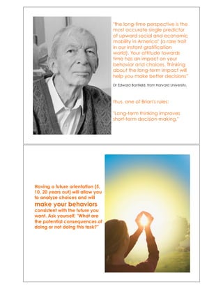"the long-time perspective is the
most accurate single predictor
of upward social and economic
mobility in America" (a rare trait
in our instant gratification
world). Your attitude towards
time has an impact on your
behavior and choices. Thinking
about the long-term impact will
help you make better decisions”
Dr Edward Banfield, from Harvard University,!
thus, one of Brian's rules:
"Long-term thinking improves
short-term decision making."!
Having a future orientation (5,
10, 20 years out) will allow you
to analyze choices and will
make your behaviors
consistent with the future you
want. Ask yourself, "What are
the potential consequences of
doing or not doing this task?"!
 