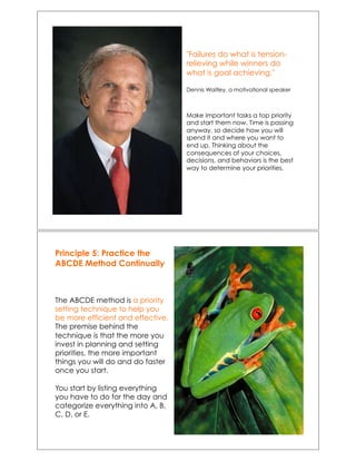 "Failures do what is tension-
relieving while winners do
what is goal achieving."
Dennis Waitley, a motivational speaker
Make important tasks a top priority
and start them now. Time is passing
anyway, so decide how you will
spend it and where you want to
end up. Thinking about the
consequences of your choices,
decisions, and behaviors is the best
way to determine your priorities.!
Principle 5: Practice the
ABCDE Method Continually
The ABCDE method is a priority
setting technique to help you
be more efficient and effective.
The premise behind the
technique is that the more you
invest in planning and setting
priorities, the more important
things you will do and do faster
once you start.
You start by listing everything
you have to do for the day and
categorize everything into A, B,
C, D, or E.
 