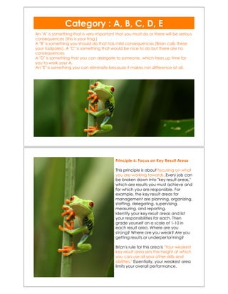 An "A" is something that is very important that you must do or there will be serious
consequences (this is your frog.)!
A "B" is something you should do that has mild consequences (Brian calls these
your tadpoles). A "C" is something that would be nice to do but there are no
consequences.!
A "D" is something that you can delegate to someone, which frees up time for
you to work your A.!
An "E" is something you can eliminate because it makes not difference at all.!
Category : A, B, C, D, E!!
Principle 6: Focus on Key Result Areas
This principle is about focusing on what
you are working towards. Every job can
be broken down into "key result areas,"
which are results you must achieve and
for which you are responsible. For
example, the key result areas for
management are planning, organizing,
staffing, delegating, supervising,
measuring, and reporting.
Identify your key result areas and list
your responsibilities for each. Then
grade yourself on a scale of 1-10 in
each result area. Where are you
strong? Where are you weak? Are you
getting results or underperforming?
Brian's rule for this area is "Your weakest
key result area sets the height at which
you can use all your other skills and
abilities." Essentially, your weakest area
limits your overall performance.
 