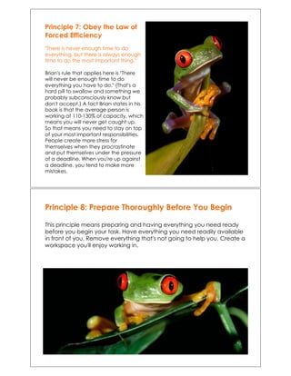 Principle 7: Obey the Law of
Forced Efficiency
"There is never enough time to do
everything, but there is always enough
time to do the most important thing."
Brian's rule that applies here is "There
will never be enough time to do
everything you have to do." (That's a
hard pill to swallow and something we
probably subconsciously know but
don't accept.) A fact Brian states in his
book is that the average person is
working at 110-130% of capacity, which
means you will never get caught up.
So that means you need to stay on top
of your most important responsibilities.
People create more stress for
themselves when they procrastinate
and put themselves under the pressure
of a deadline. When you're up against
a deadline, you tend to make more
mistakes.!
Principle 8: Prepare Thoroughly Before You Begin
This principle means preparing and having everything you need ready
before you begin your task. Have everything you need readily available
in front of you. Remove everything that's not going to help you. Create a
workspace you'll enjoy working in.
 