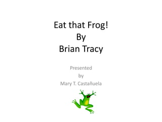 Eat that Frog!
By
Brian Tracy
Presented
by
Mary T. Castañuela
 