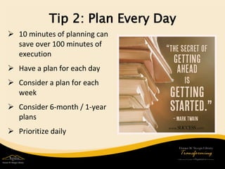 Tip 2: Plan Every Day 
 
10 minutes of planning can save over 100 minutes of execution 
 
Have a plan for each day 
 
Consider a plan for each week 
 
Consider 6-month / 1-year plans 
 
Prioritize daily  