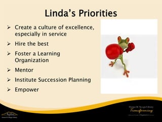 Linda’s Priorities 
 
Create a culture of excellence, especially in service 
 
Hire the best 
 
Foster a Learning Organization 
 
Mentor 
 
Institute Succession Planning 
 
Empower  