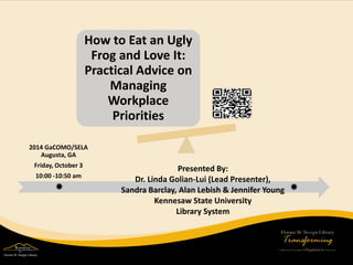 How to Eat an Ugly Frog and Love It: Practical Advice on Managing Workplace Priorities 
2014 GaCOMO/SELA Augusta, GA Friday, October 3 10:00 -10:50 am 
Presented By: 
Dr. Linda Golian-Lui (Lead Presenter), 
Sandra Barclay, Alan Lebish & Jennifer Young 
Kennesaw State University 
Library System  