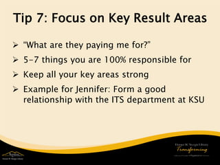 Tip 7: Focus on Key Result Areas 
 
“What are they paying me for?” 
 
5-7 things you are 100% responsible for 
 
Keep all your key areas strong 
 
Example for Jennifer: Form a good relationship with the ITS department at KSU 
 