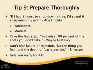 Tip 9: Prepare Thoroughly 
 
“If I had 8 hours to chop down a tree, I’d spend 6 sharpening my axe.” – Abe Lincoln 
 
Workspace 
 
Mindset 
 
Take the first step. “You miss 100 percent of the shots you don’t take.” – Wayne Gretzsky 
 
Don’t fear failure or rejection. “Do the thing you fear, and the death of fear is certain.” – Emerson 
 
Gets you ready for #10  
