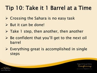 Tip 10: Take it 1 Barrel at a Time 
 
Crossing the Sahara is no easy task 
 
But it can be done! 
 
Take 1 step, then another, then another 
 
Be confident that you’ll get to the next oil barrel 
 
Everything great is accomplished in single steps  