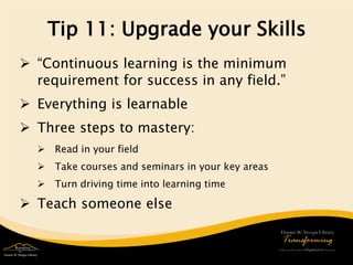 Tip 11: Upgrade your Skills 
 
“Continuous learning is the minimum requirement for success in any field.” 
 
Everything is learnable 
 
Three steps to mastery: 
 
Read in your field 
 
Take courses and seminars in your key areas 
 
Turn driving time into learning time 
 
Teach someone else 
 